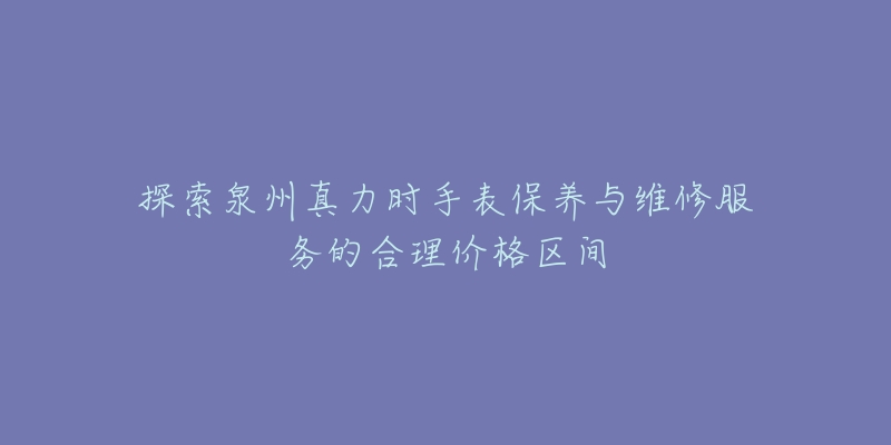 探索泉州真力时手表保养与维修服务的合理价格区间