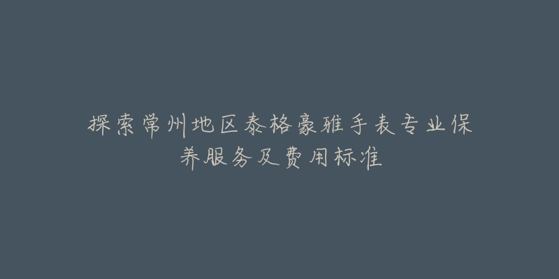 探索常州地区泰格豪雅手表专业保养服务及费用标准