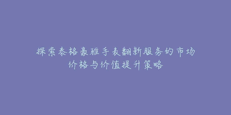 探索泰格豪雅手表翻新服务的市场价格与价值提升策略