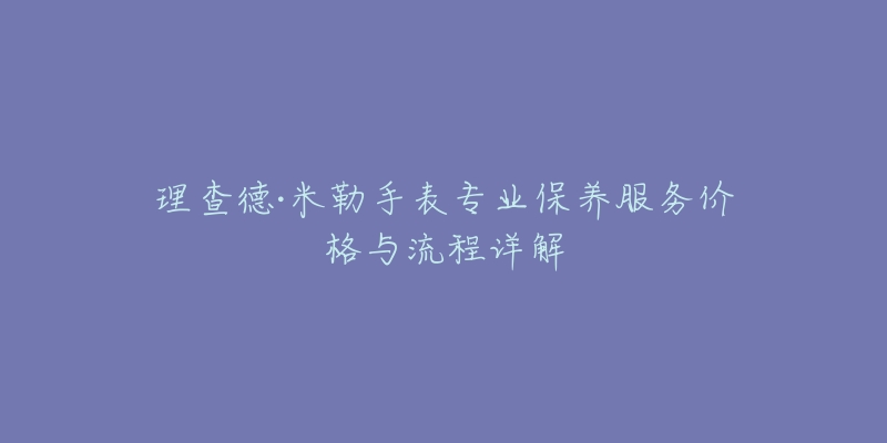 理查德·米勒手表专业保养服务价格与流程详解