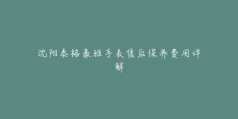 沈阳泰格豪雅手表售后保养费用详解