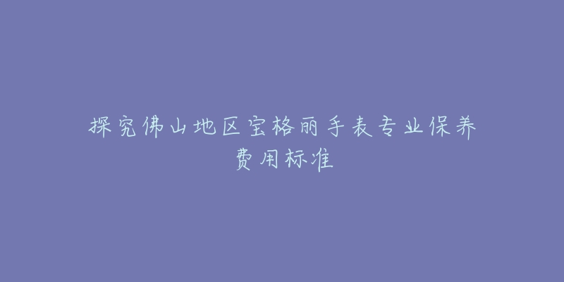 探究佛山地区宝格丽手表专业保养费用标准