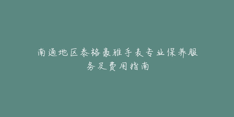 南通地区泰格豪雅手表专业保养服务及费用指南