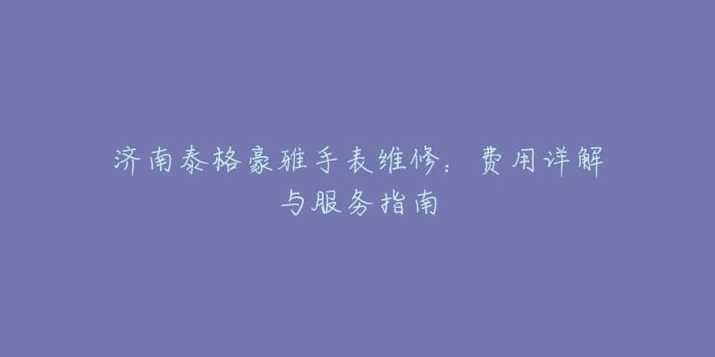 济南泰格豪雅手表维修：费用详解与服务指南