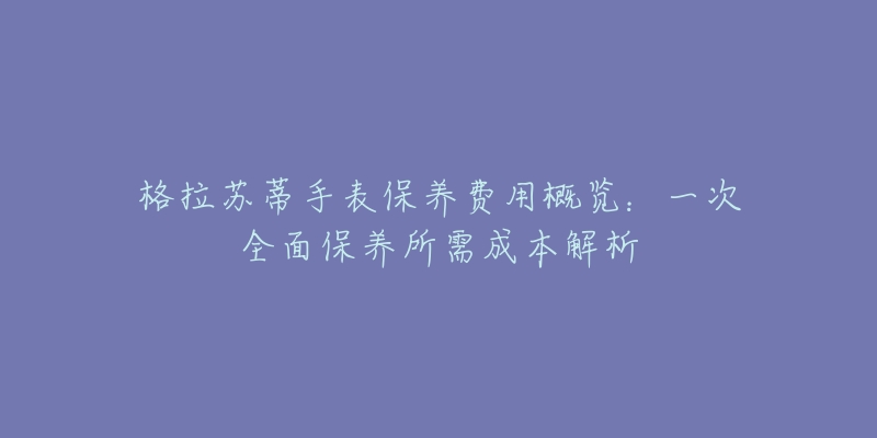 格拉苏蒂手表保养费用概览：一次全面保养所需成本解析