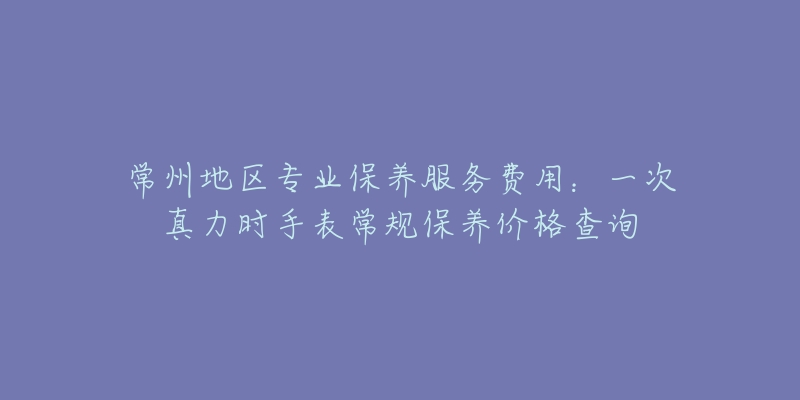 常州地区专业保养服务费用：一次真力时手表常规保养价格查询