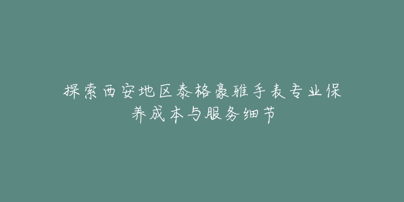 探索西安地区泰格豪雅手表专业保养成本与服务细节