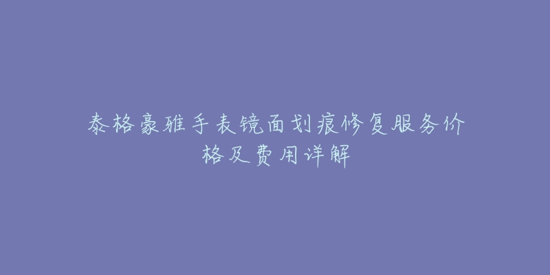 泰格豪雅手表镜面划痕修复服务价格及费用详解