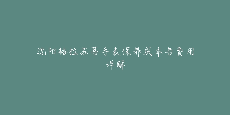 沈阳格拉苏蒂手表保养成本与费用详解