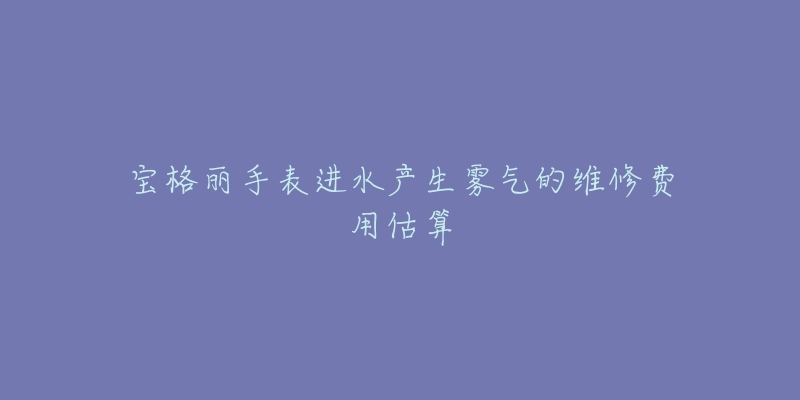 宝格丽手表进水产生雾气的维修费用估算