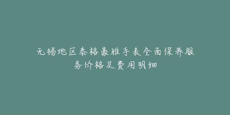 无锡地区泰格豪雅手表全面保养服务价格及费用明细