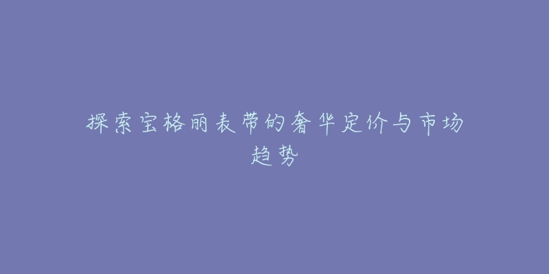 探索宝格丽表带的奢华定价与市场趋势