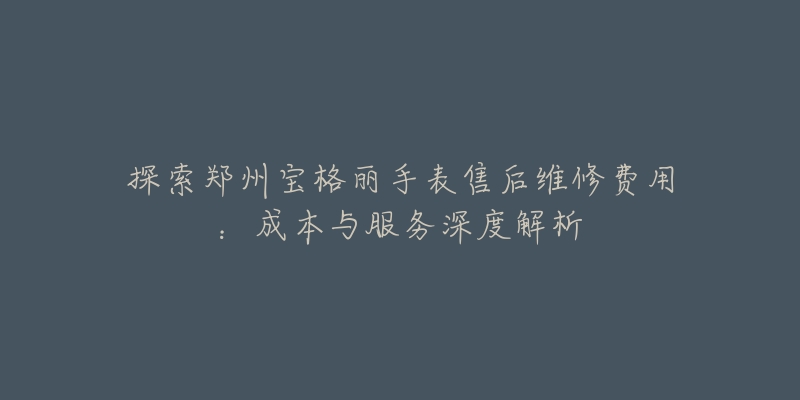 探索郑州宝格丽手表售后维修费用：成本与服务深度解析