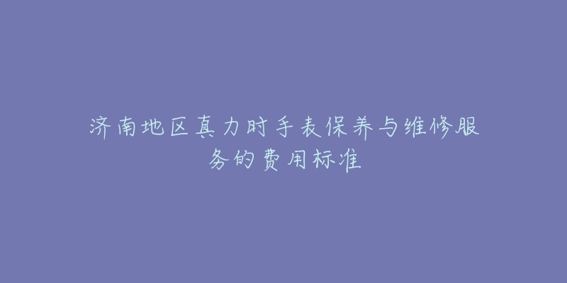 济南地区真力时手表保养与维修服务的费用标准