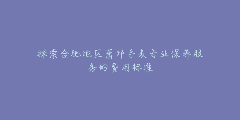 探索合肥地区萧邦手表专业保养服务的费用标准