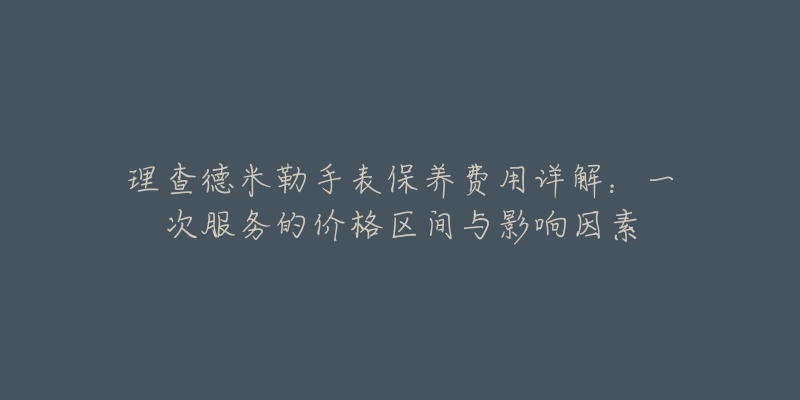 理查德米勒手表保养费用详解：一次服务的价格区间与影响因素