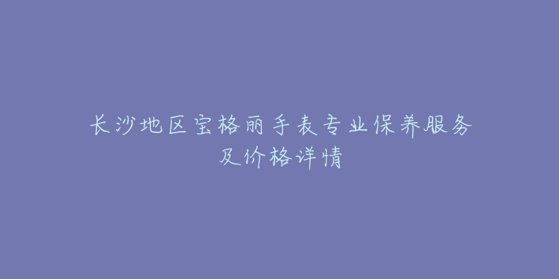 长沙地区宝格丽手表专业保养服务及价格详情