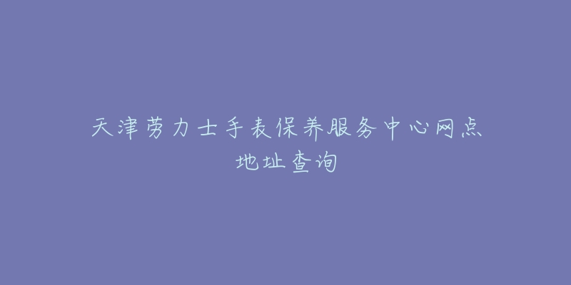 天津劳力士手表保养服务中心网点地址查询