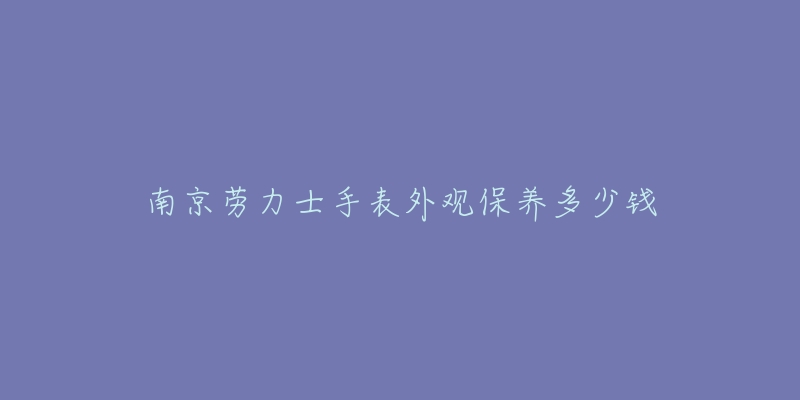 南京劳力士手表外观保养多少钱