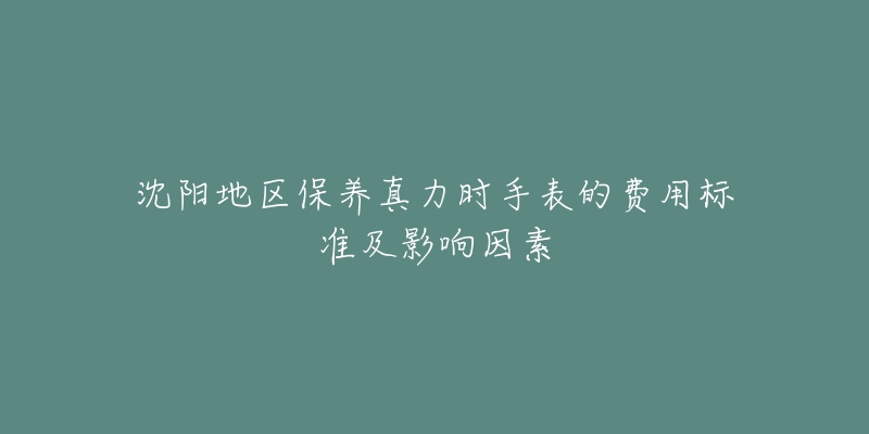 沈阳地区保养真力时手表的费用标准及影响因素