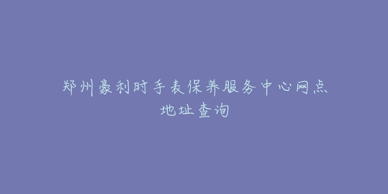 郑州豪利时手表保养服务中心网点地址查询