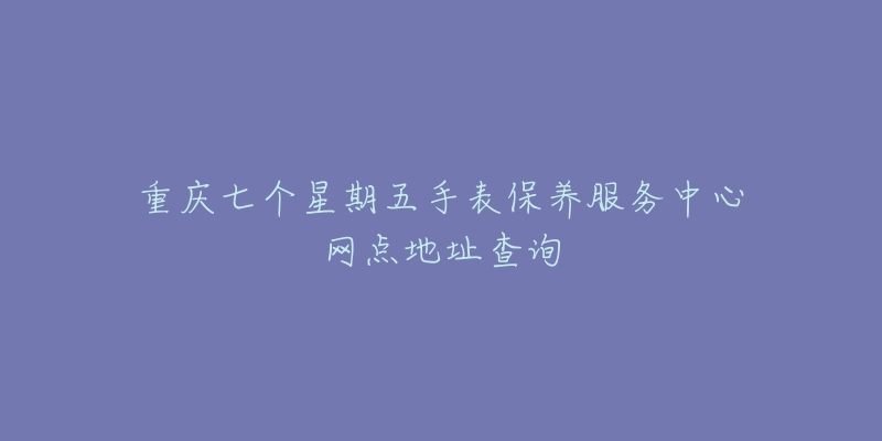 重庆七个星期五手表保养服务中心网点地址查询