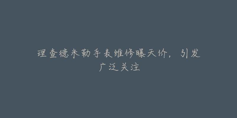 理查德米勒手表维修曝天价，引发广泛关注