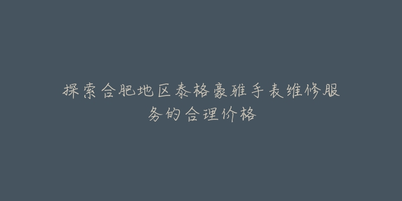 探索合肥地区泰格豪雅手表维修服务的合理价格