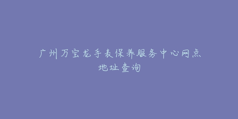 广州万宝龙手表保养服务中心网点地址查询