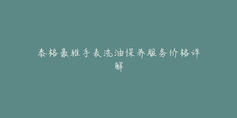 泰格豪雅手表洗油保养服务价格详解