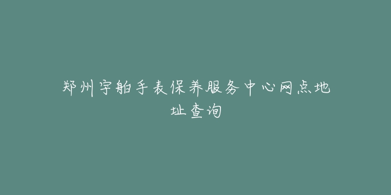 郑州宇舶手表保养服务中心网点地址查询