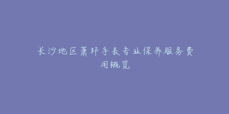 长沙地区萧邦手表专业保养服务费用概览