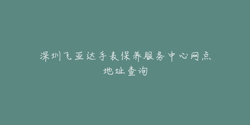 深圳飞亚达手表保养服务中心网点地址查询