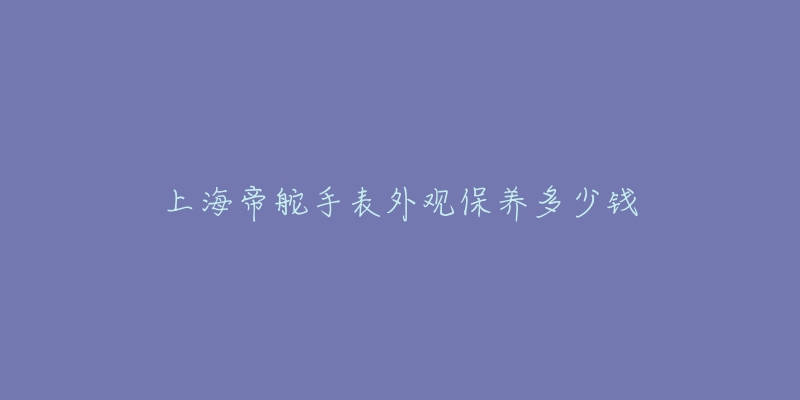 上海帝舵手表外观保养多少钱