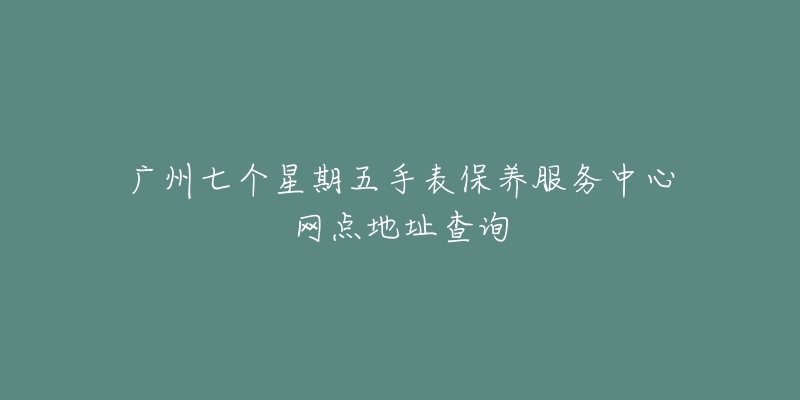 广州七个星期五手表保养服务中心网点地址查询