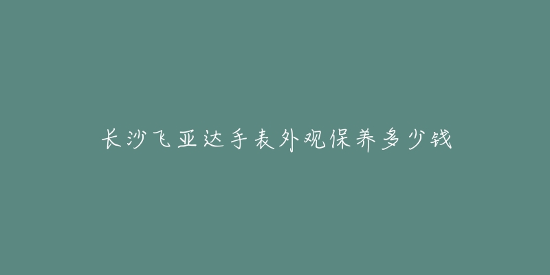 长沙飞亚达手表外观保养多少钱