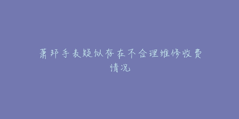 萧邦手表疑似存在不合理维修收费情况