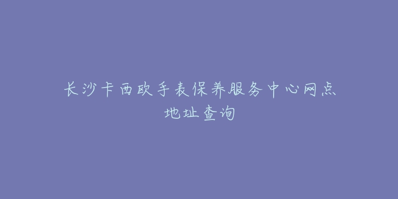 长沙卡西欧手表保养服务中心网点地址查询