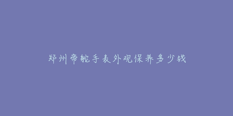 郑州帝舵手表外观保养多少钱