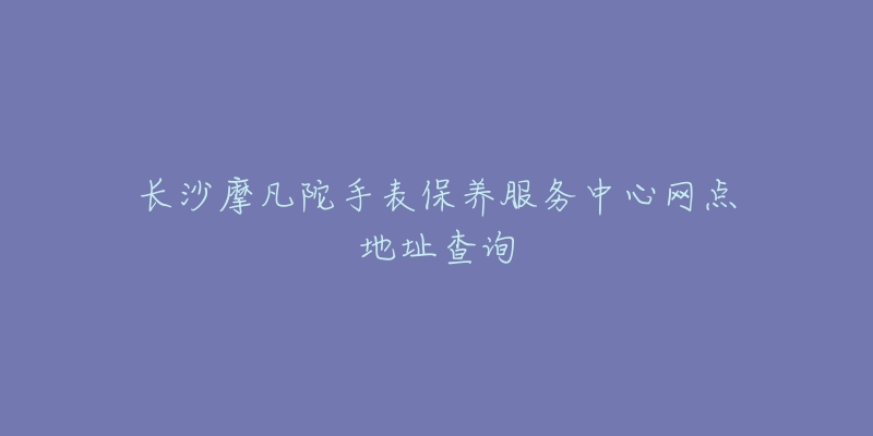 长沙摩凡陀手表保养服务中心网点地址查询