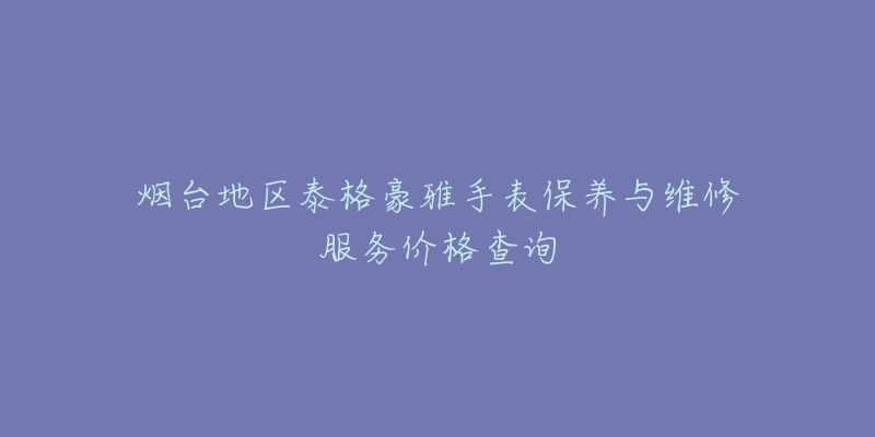 烟台地区泰格豪雅手表保养与维修服务价格查询