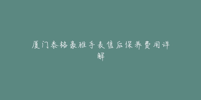 厦门泰格豪雅手表售后保养费用详解