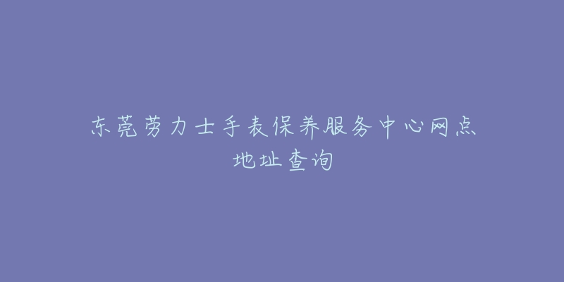 东莞劳力士手表保养服务中心网点地址查询