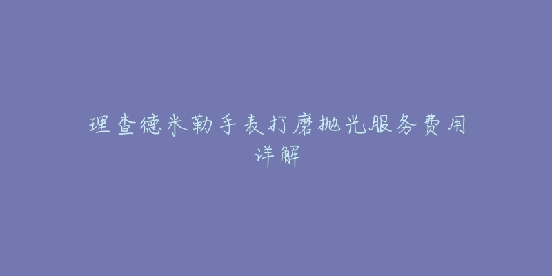 理查德米勒手表打磨抛光服务费用详解