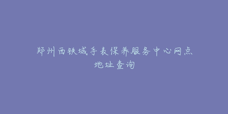 郑州西铁城手表保养服务中心网点地址查询