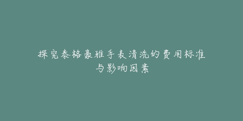 探究泰格豪雅手表清洗的费用标准与影响因素