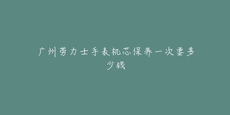 广州劳力士手表机芯保养一次要多少钱