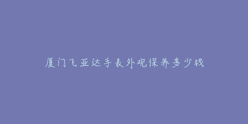 厦门飞亚达手表外观保养多少钱