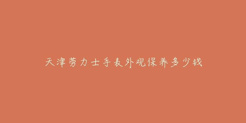 天津劳力士手表外观保养多少钱