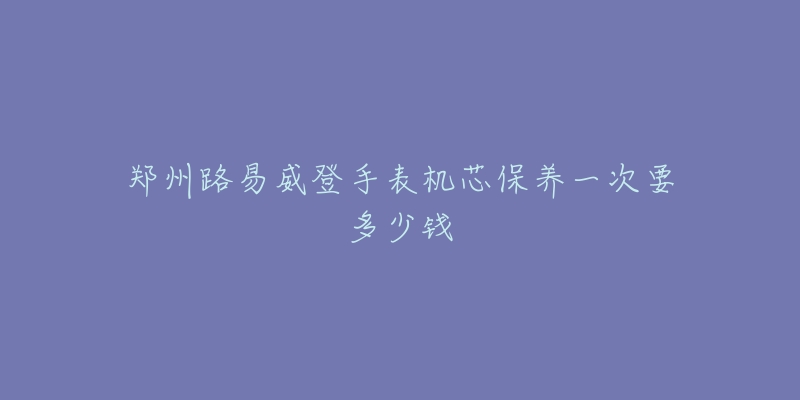 郑州路易威登手表机芯保养一次要多少钱